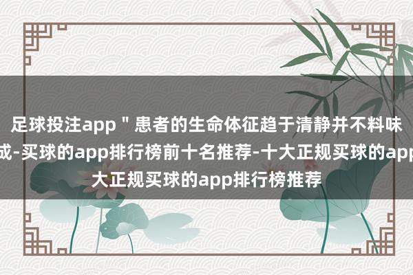 足球投注app"患者的生命体征趋于清静并不料味着救治已告成-买球的app排行榜前十名推荐-十大正规买球的app排行榜推荐