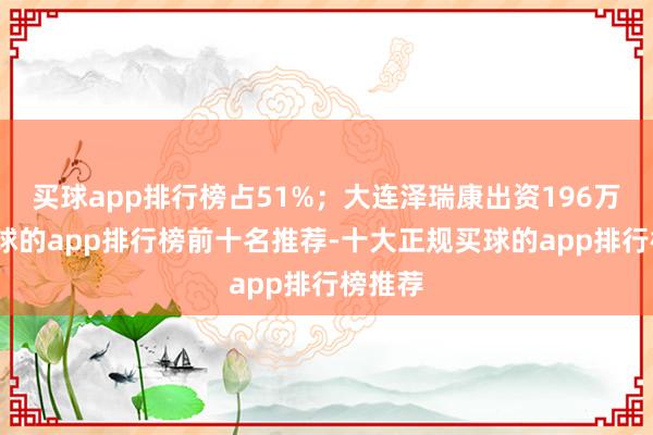 买球app排行榜占51%;大连泽瑞康出资196万元-买球的app排行榜前十名推荐-十大正规买球的app排行榜推荐