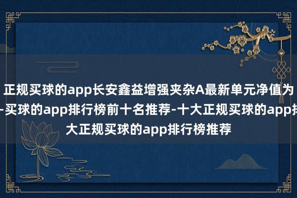 正规买球的app长安鑫益增强夹杂A最新单元净值为1.4723元-买球的app排行榜前十名推荐-十大正规买球的app排行榜推荐