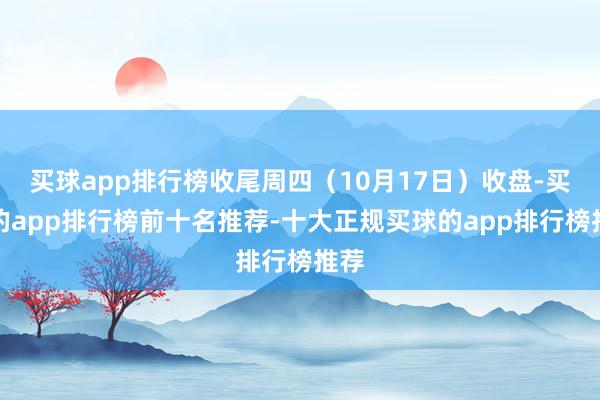 买球app排行榜收尾周四(10月17日)收盘-买球的app排行榜前十名推荐-十大正规买球的app排行榜推荐