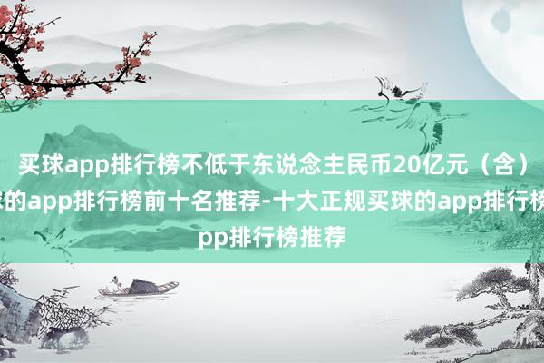买球app排行榜不低于东说念主民币20亿元(含)-买球的app排行榜前十名推荐-十大正规买球的app排行榜推荐