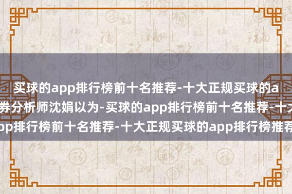 买球的app排行榜前十名推荐-十大正规买球的app排行榜推荐华泰证券分析师沈娟以为-买球的app排行榜前十名推荐-十大正规买球的app排行榜推荐