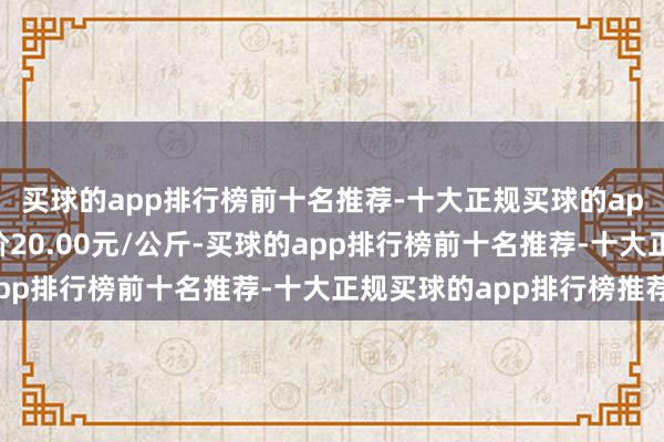 买球的app排行榜前十名推荐-十大正规买球的app排行榜推荐最低报价20.00元/公斤-买球的app排行榜前十名推荐-十大正规买球的app排行榜推荐