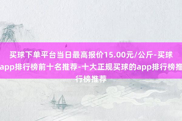 买球下单平台当日最高报价15.00元/公斤-买球的app排行榜前十名推荐-十大正规买球的app排行榜推荐