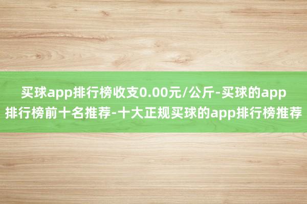 买球app排行榜收支0.00元/公斤-买球的app排行榜前十名推荐-十大正规买球的app排行榜推荐