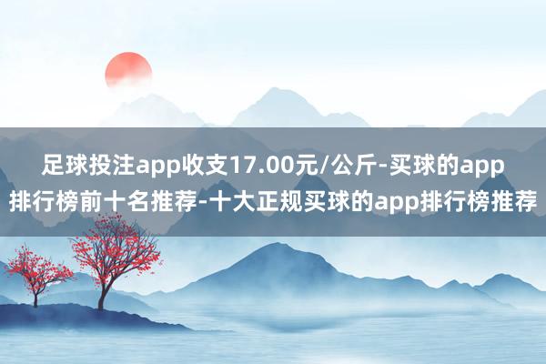 足球投注app收支17.00元/公斤-买球的app排行榜前十名推荐-十大正规买球的app排行榜推荐