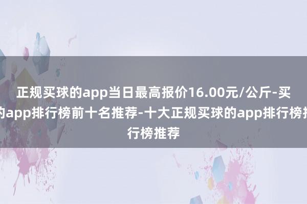 正规买球的app当日最高报价16.00元/公斤-买球的app排行榜前十名推荐-十大正规买球的app排行榜推荐