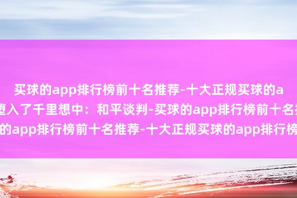 买球的app排行榜前十名推荐-十大正规买球的app排行榜推荐我方则堕入了千里想中:和平谈判-买球的app排行榜前十名推荐-十大正规买球的app排行榜推荐