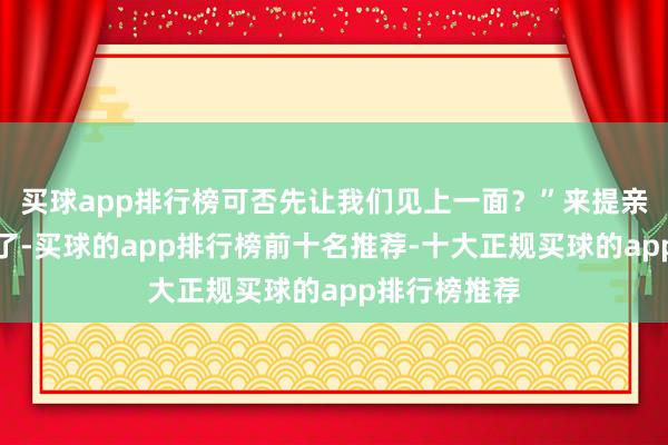买球app排行榜可否先让我们见上一面?”来提亲的东谈主多了-买球的app排行榜前十名推荐-十大正规买球的app排行榜推荐