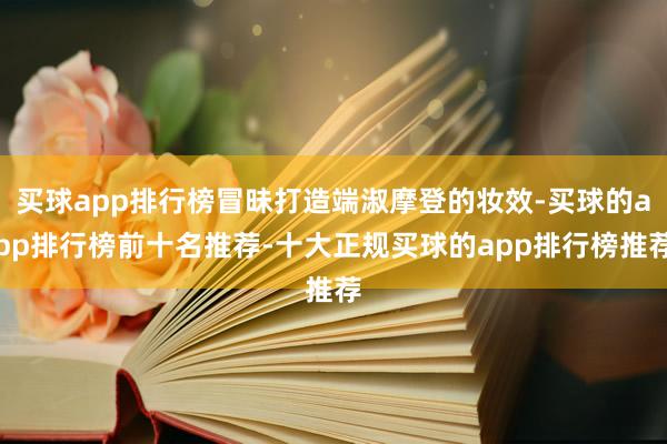 买球app排行榜冒昧打造端淑摩登的妆效-买球的app排行榜前十名推荐-十大正规买球的app排行榜推荐