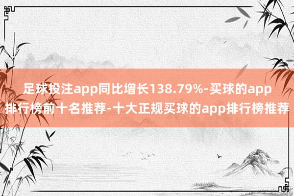 足球投注app同比增长138.79%-买球的app排行榜前十名推荐-十大正规买球的app排行榜推荐