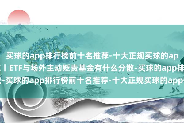 买球的app排行榜前十名推荐-十大正规买球的app排行榜推荐深交所投教丨ETF与场外主动贬责基金有什么分散-买球的app排行榜前十名推荐-十大正规买球的app排行榜推荐