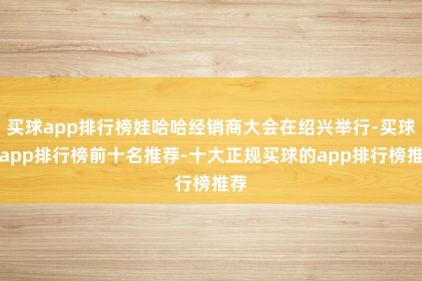 买球app排行榜娃哈哈经销商大会在绍兴举行-买球的app排行榜前十名推荐-十大正规买球的app排行榜推荐