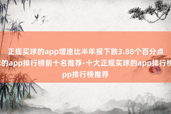 正规买球的app增速比半年报下跌3.88个百分点-买球的app排行榜前十名推荐-十大正规买球的app排行榜推荐