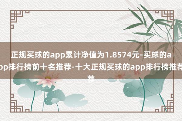 正规买球的app累计净值为1.8574元-买球的app排行榜前十名推荐-十大正规买球的app排行榜推荐