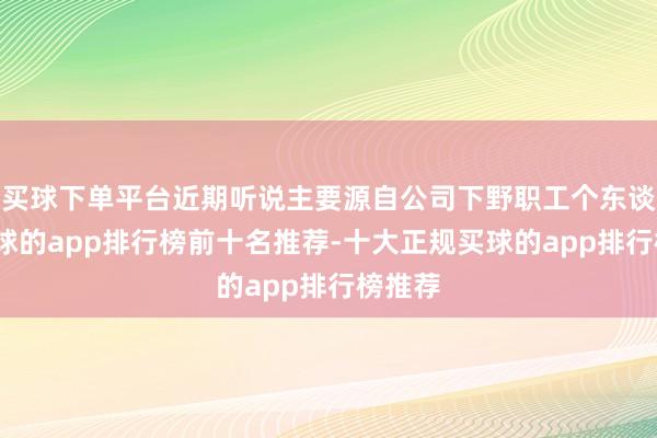 买球下单平台近期听说主要源自公司下野职工个东谈主-买球的app排行榜前十名推荐-十大正规买球的app排行榜推荐