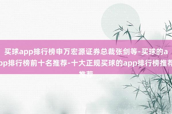 买球app排行榜申万宏源证券总裁张剑等-买球的app排行榜前十名推荐-十大正规买球的app排行榜推荐