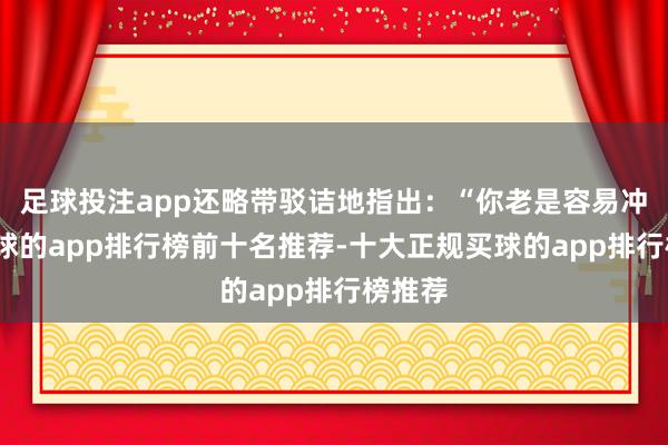 足球投注app还略带驳诘地指出:“你老是容易冲动-买球的app排行榜前十名推荐-十大正规买球的app排行榜推荐