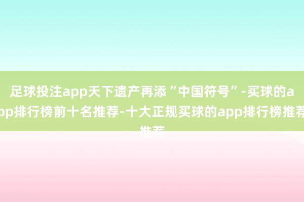 足球投注app天下遗产再添“中国符号”-买球的app排行榜前十名推荐-十大正规买球的app排行榜推荐