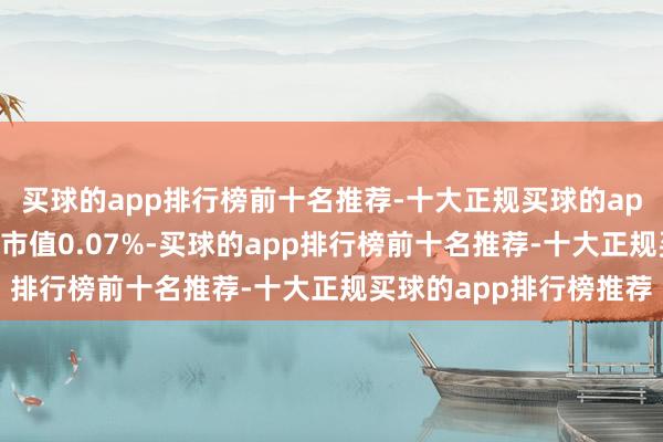 买球的app排行榜前十名推荐-十大正规买球的app排行榜推荐占其流畅市值0.07%-买球的app排行榜前十名推荐-十大正规买球的app排行榜推荐
