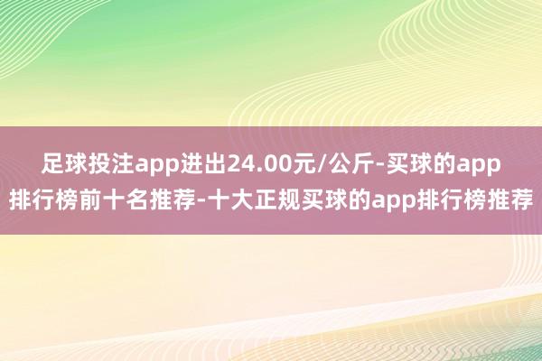 足球投注app进出24.00元/公斤-买球的app排行榜前十名推荐-十大正规买球的app排行榜推荐