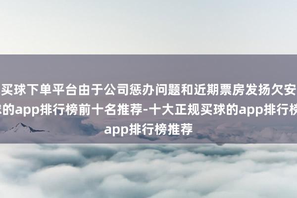 买球下单平台由于公司惩办问题和近期票房发扬欠安-买球的app排行榜前十名推荐-十大正规买球的app排行榜推荐