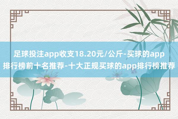 足球投注app收支18.20元/公斤-买球的app排行榜前十名推荐-十大正规买球的app排行榜推荐