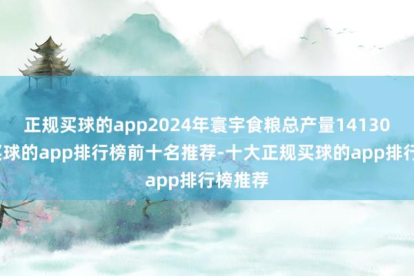 正规买球的app2024年寰宇食粮总产量14130亿斤-买球的app排行榜前十名推荐-十大正规买球的app排行榜推荐