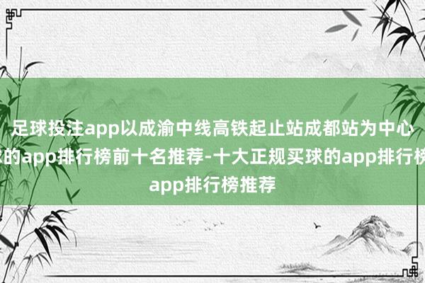 足球投注app以成渝中线高铁起止站成都站为中心-买球的app排行榜前十名推荐-十大正规买球的app排行榜推荐