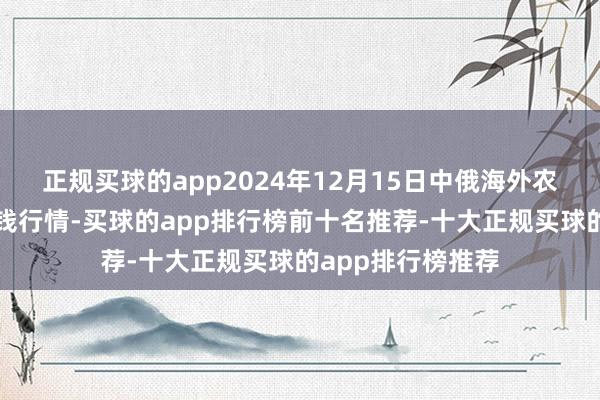 正规买球的app2024年12月15日中俄海外农居品来回中心价钱行情-买球的app排行榜前十名推荐-十大正规买球的app排行榜推荐