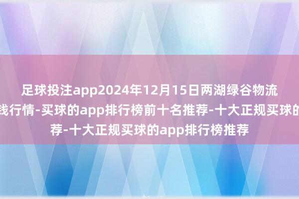 足球投注app2024年12月15日两湖绿谷物流股份有限公司价钱行情-买球的app排行榜前十名推荐-十大正规买球的app排行榜推荐