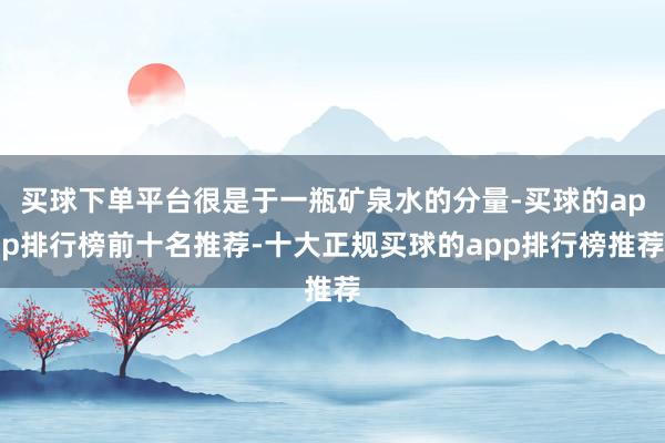买球下单平台很是于一瓶矿泉水的分量-买球的app排行榜前十名推荐-十大正规买球的app排行榜推荐