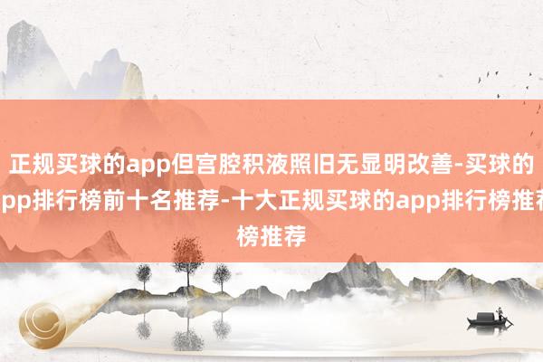 正规买球的app但宫腔积液照旧无显明改善-买球的app排行榜前十名推荐-十大正规买球的app排行榜推荐