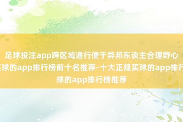 足球投注app跨区域通行便于异邦东谈主合理野心行程-买球的app排行榜前十名推荐-十大正规买球的app排行榜推荐