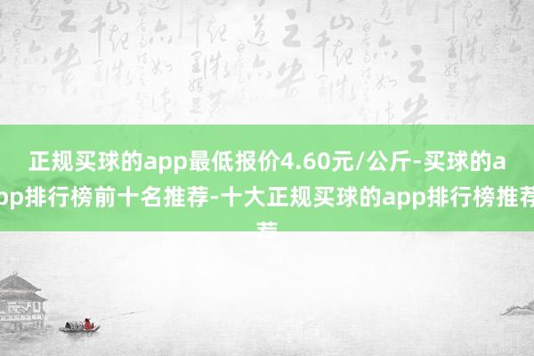 正规买球的app最低报价4.60元/公斤-买球的app排行榜前十名推荐-十大正规买球的app排行榜推荐