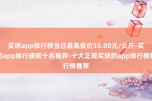 买球app排行榜当日最高报价35.00元/公斤-买球的app排行榜前十名推荐-十大正规买球的app排行榜推荐