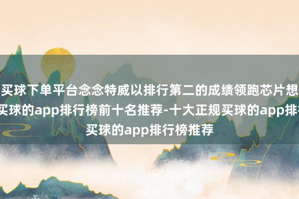 买球下单平台念念特威以排行第二的成绩领跑芯片想象行业-买球的app排行榜前十名推荐-十大正规买球的app排行榜推荐