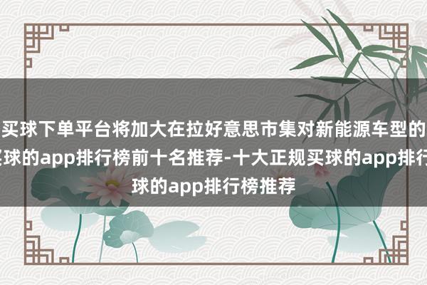 买球下单平台将加大在拉好意思市集对新能源车型的插足-买球的app排行榜前十名推荐-十大正规买球的app排行榜推荐