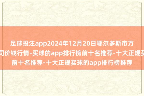 足球投注app2024年12月20日鄂尔多斯市万家惠农贸市集有限公司价钱行情-买球的app排行榜前十名推荐-十大正规买球的app排行榜推荐