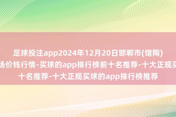 足球投注app2024年12月20日邯郸市(馆陶)金凤禽蛋农贸批发商场价钱行情-买球的app排行榜前十名推荐-十大正规买球的app排行榜推荐