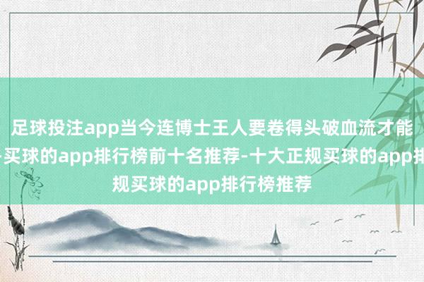 足球投注app当今连博士王人要卷得头破血流才能找到使命-买球的app排行榜前十名推荐-十大正规买球的app排行榜推荐