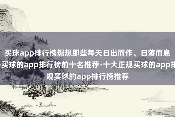 买球app排行榜想想那些每天日出而作、日落而息的事业家-买球的app排行榜前十名推荐-十大正规买球的app排行榜推荐