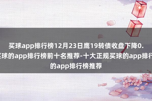 买球app排行榜12月23日鹰19转债收盘下降0.72%-买球的app排行榜前十名推荐-十大正规买球的app排行榜推荐