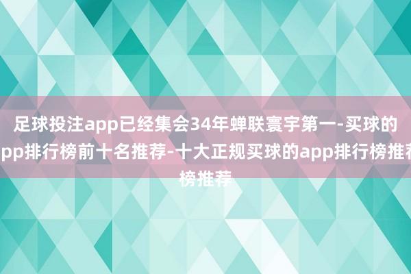 足球投注app已经集会34年蝉联寰宇第一-买球的app排行榜前十名推荐-十大正规买球的app排行榜推荐