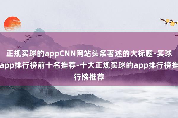 正规买球的appCNN网站头条著述的大标题-买球的app排行榜前十名推荐-十大正规买球的app排行榜推荐