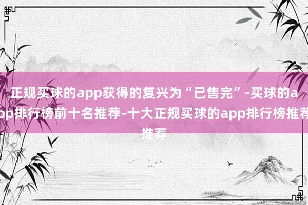 正规买球的app获得的复兴为“已售完”-买球的app排行榜前十名推荐-十大正规买球的app排行榜推荐