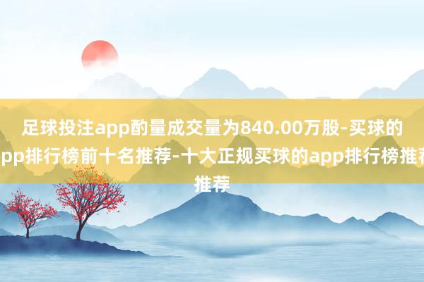足球投注app酌量成交量为840.00万股-买球的app排行榜前十名推荐-十大正规买球的app排行榜推荐