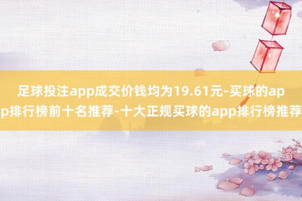 足球投注app成交价钱均为19.61元-买球的app排行榜前十名推荐-十大正规买球的app排行榜推荐