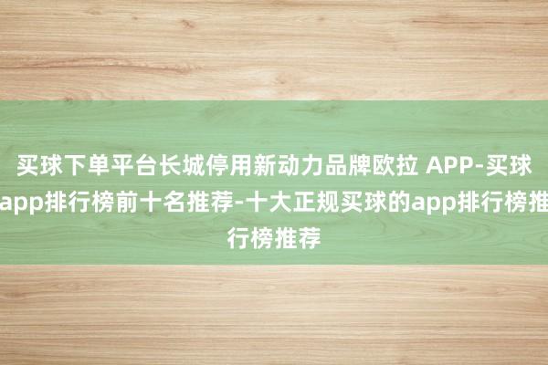 买球下单平台长城停用新动力品牌欧拉 APP-买球的app排行榜前十名推荐-十大正规买球的app排行榜推荐