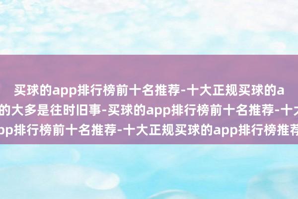买球的app排行榜前十名推荐-十大正规买球的app排行榜推荐但形式的大多是往时旧事-买球的app排行榜前十名推荐-十大正规买球的app排行榜推荐